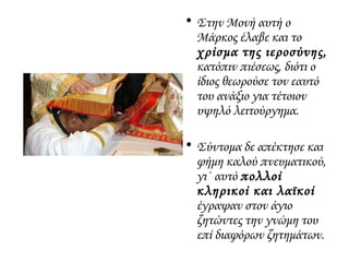 • Στην Μονή αυτή ο
Μάρκος έλαβε και το
χρίσμα της ιεροσύνης,
κατόπιν πιέσεως, διότι ο
ίδιος θεωρούσε τον εαυτό
του ανάξιο για τέτοιον
υψηλό λειτούργημα.
• Σύντομα δε απέκτησε και
φήμη καλού πνευματικού,
γι΄ αυτό πολλοί
κληρικοί και λαϊκοί
έγραψαν στον άγιο
ζητώντες την γνώμη του
επί διαφόρων ζητημάτων.
 