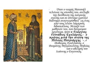 • Όταν ο νεαρός Μανουήλ
τελείωσε τις σπουδές του, ανέλαβε
την διεύθυνση της πατρικής
σχολής και σε σύντομο χρονικό
διάστημα αναγνωρίσθηκε ως ένας
από τους πλέον λαμπρούς
διδασκάλους. Μεταξύ των
μαθητών του, που διέπρεψαν
αργότερα, ήσαν ο Γεώργιος
Γεννάδιος Σχολάριος,- ο
πρώτος μετά την πτώση της
Πόλεως Πατριάρχης -, ο
Θεόδωρος Αγαλλιανός, ο
Θεοφάνης Μητροπολίτης Μηδείας
και ο αδελφός του
Ιωάννης ο Ευγενικός.
 