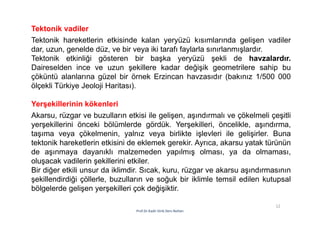 12
Prof.Dr.Kadir Dirik Ders Notları
Tektonik vadiler
Tektonik hareketlerin etkisinde kalan yeryüzü kısımlarında gelişen vadiler
dar, uzun, genelde düz, ve bir veya iki tarafı faylarla sınırlanmışlardır.
Tektonik etkinliği gösteren bir başka yeryüzü şekli de havzalardır.
Daireselden ince ve uzun şekillere kadar değişik geometrilere sahip bu
çöküntü alanlarına güzel bir örnek Erzincan havzasıdır (bakınız 1/500 000
ölçekli Türkiye Jeoloji Haritası).
Yerşekillerinin kökenleri
Akarsu, rüzgar ve buzulların etkisi ile gelişen, aşındırmalı ve çökelmeli çeşitli
yerşekillerini önceki bölümlerde gördük. Yerşekilleri, öncelikle, aşındırma,
taşıma veya çökelmenin, yalnız veya birlikte işlevleri ile gelişirler. Buna
tektonik hareketlerin etkisini de eklemek gerekir. Ayrıca, akarsu yatak türünün
de aşınmaya dayanıklı malzemeden yapılmış olması, ya da olmaması,
oluşacak vadilerin şekillerini etkiler.
Bir diğer etkili unsur da iklimdir. Sıcak, kuru, rüzgar ve akarsu aşındırmasının
şekillendirdiği çöllerle, buzulların ve soğuk bir iklimle temsil edilen kutupsal
bölgelerde gelişen yerşekilleri çok değişiktir.
 