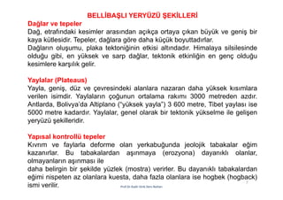 7
Prof.Dr.Kadir Dirik Ders Notları
BELLİBAŞLI YERYÜZÜ ŞEKİLLERİ
Dağlar ve tepeler
Dağ, etrafındaki kesimler arasından açıkça ortaya çıkan büyük ve geniş bir
kaya kütlesidir. Tepeler, dağlara göre daha küçük boyuttadırlar.
Dağların oluşumu, plaka tektoniğinin etkisi altındadır. Himalaya silsilesinde
olduğu gibi, en yüksek ve sarp dağlar, tektonik etkinliğin en genç olduğu
kesimlere karşılık gelir.
Yaylalar (Plateaus)
Yayla, geniş, düz ve çevresindeki alanlara nazaran daha yüksek kısımlara
verilen isimdir. Yaylaların çoğunun ortalama rakımı 3000 metreden azdır.
Antlarda, Bolivya’da Altiplano (“yüksek yayla”) 3 600 metre, Tibet yaylası ise
5000 metre kadardır. Yaylalar, genel olarak bir tektonik yükselme ile gelişen
yeryüzü şekilleridir.
Yapısal kontrollü tepeler
Kıvrım ve faylarla deforme olan yerkabuğunda jeolojik tabakalar eğim
kazanırlar. Bu tabakalardan aşınmaya (erozyona) dayanıklı olanlar,
olmayanların aşınması ile
daha belirgin bir şekilde yüzlek (mostra) verirler. Bu dayanıklı tabakalardan
eğimi nispeten az olanlara kuesta, daha fazla olanlara ise hogbek (hogback)
ismi verilir.
 