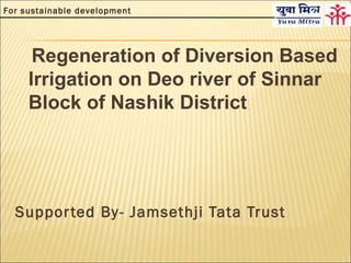 For sustainable development




      Regeneration of Diversion Based
     Irrigation on Deo river of Sinnar
     Block of Nashik District




  Suppor ted By- Jamsethji Tata Trust
 