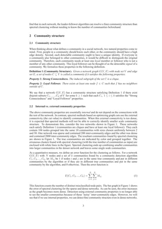 ﬁnd that in each network, the leader-follower algorithm can resolve a ﬁner community structure than
spectral clustering without needing to know the number of communities beforehand.


2 Community structure

2.1 Community structure

When thinking about what deﬁnes a community in a social network, two natural properties come to
mind. First, people in a community should know each other, or the community should have a high
edge density. Second, each detectable community ought to have a unique identity. If everyone in
a community also belonged to other communities, it would be difﬁcult to distinguish the original
community. Therefore, each community needs at least one loyal member or follower who is not a
member of any other community. This loyal follower can be thought of as the detectable signal of a
community. We formalize these properties in the following deﬁnition.
Deﬁnition 1 (Community Structure). Given a network graph G(V, E) with node set V and edge
set E, a set of nodes C ⊆ V is called a community if it satisﬁes the following properties:
Property 1: Strong Connectedness. The induced subgraph of the set C is a clique.
Property 2: Loyal Follower. There exists at least one node f ∈ C such that f has no neighbors
outside of C.

We say that a network G(V, E) has a community structure satisfying Deﬁnition 1 if there exist
disjoint subsets C1 , . . . , Ck of V for some k ≥ 1 such that each Ci , 1 ≤ i ≤ k satisﬁes the “Strong
Connectedness” and “Loyal Follower” properties.

2.2 Internal vs. external community properties

The above community properties are essentially internal and do not depend on the connections with
the rest of the network. In contrast, spectral methods based on optimizing graph cuts use the external
connectivity (the cut value) to identify communities. When this external connectivity is too dense,
it is expected that spectral methods will not be able to correctly identify smaller scale community
structure. To demonstrate this, consider the two networks shown in Figure 1. These networks
each satisfy Deﬁnition 1 (communities are cliques and have at least one loyal follower). They each
contain 104 nodes grouped into the same 10 communities with sizes chosen uniformly between 2
and 30. One network was sparse and contained 200 inter-community edges and the other was dense
and contained 2000 inter-community edges. The resultant communities found by spectral clustering
are shown in Figure 1. The true communities are indicated by color and grouped together. The
erroneous clusters found with spectral clustering (with the true number of communities as input) are
enclosed with white lines in the ﬁgure. Spectral clustering ends up combining smaller communities
into larger communities in the denser network and leaves some single node communities.
As a quantitative measure, we deﬁne an error function for the clustering as follows. For a network
G(V, E) with N nodes and a set of k communities found by a community detection algorithm
C1 , C2 , ..., Ck , let Mij be 1 if nodes i and j are in the same true community and put in different
communities by the algorithm or if they are in different true communities and put in the same
community by the algorithm, and 0 otherwise. Then the error function is

                                                           N   N
                                 E(C1 , C2 , ..., Ck ) =             Mij                           (1)
                                                           i=1 j=i


This function counts the number of distinct misclassiﬁed node pairs. The bar graph in Figure 1 shows
the error of spectral clustering for the sparse and dense networks. As can be seen, the error increases
as the graph becomes more dense. Detection using external community properties is no longer able
to see the smaller communities because of these ’noisy’ inter-community edges. However, we will
see that if we use internal properties, we can detect ﬁne community structure even in dense networks.

                                                  3
 