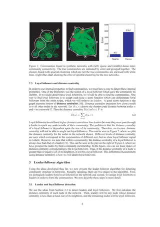 5000


                                                                               4000            3767

                                                                               3000




                                                                       Error
                                                                               2000


                                                                               1000
                                                                                       411
                                                                                 0
                                                                                      Sparse   Dense

Figure 1: Communities found in synthetic networks with (left) sparse and (middle) dense inter-
community connectivity. The true communities are indicated by color and grouped together. The
clusters found with spectral clustering which are not the true communities are enclosed with white
lines. (right) Bar chart showing the error of spectral clustering for the two networks.


2.3 Loyal followers and distance centrality

In order to use internal properties to ﬁnd communities, we must have a way to detect these internal
properties. One of the properties was the notion of a loyal follower which gave the community its
identity. If we could detect these loyal followers, we would be able to ﬁnd the communities. One
way to ﬁnd loyal followers is to assign each node a score function which can differentiate loyal
followers from the other nodes, which we will refer to as leaders. A good score function is the
graph theoretic notion of distance centrality [10]. Distance centrality measures how close a node
is to all other nodes in the network. Let d(u, v) denote the shortest path distance between nodes u
and v in a network G. Then the distance centrality D(u) of u ∈ V is

                                         D(u) =         d(u, v).                                       (2)
                                                  v∈G

Loyal followers should have higher distance centralities than leaders because they must pass through
a leader to reach any node outside of their community. The problem is that the distance centrality
of a loyal follower is dependent upon the size of its community. Therefore, on its own, distance
centrality will not be able to single out loyal followers. This can be seen in Figure 2, where we plot
the distance centrality for the nodes in the network shown. Different levels of distance centrality
are seen which correspond to the communities of different size, but no clear loyal follower signal
is evident. However, we note that within a community, the distance centrality of a loyal follower is
always less than that of a leader [11]. This can be seen in the plot on the right of Figure 2, where we
have grouped the nodes by their community membership. In the ﬁgure, one can see local spikes of
distance centrality corresponding to the loyal followers. Thus, if the distance centrality of a node is
greater than or equal to all of its neighbors, it will be a loyal follower. This differential measurement
using distance centrality is how we will detect loyal followers.

3 Leader-follower algorithm
Using the ideas developed thus far, we now present the leader-follower algorithm for detecting
community structure in networks. Roughly speaking, there are two stages in the algorithm. First,
we distinguish leaders from loyal followers in the network and second, we assign loyal followers to
leaders in order to form the communities. We now describe these steps in more detail.

3.1 Leader and loyal follower detection

We use the ideas from Section 2.3 to detect leaders and loyal followers. We ﬁrst calculate the
distance centrality of each node in the network. Then, leaders will be any node whose distance
centrality is less than at least one of its neighbors, and the remaining nodes will be loyal followers.

                                                   4
 