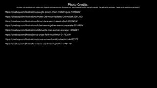 Photo Credits:
All photos from istockphoto.com, crestock.com, bigstock.com, dreamtime.com, thinkstock.com, and shutterstock.com are copyright protected. They are used by permission. Please do not reuse without permission.)
https://pixabay.com/illustrations/caught-prison-chain-metal-ﬁgure-1013600/
https://pixabay.com/illustrations/males-3d-model-isolated-3d-model-2364350/
https://pixabay.com/illustrations/binoculars-search-see-to-ﬁnd-1026424/
https://pixabay.com/illustrations/tube-bear-together-team-cooperate-1010910/
https://pixabay.com/illustrations/silhouette-man-woman-escape-1536641/
https://pixabay.com/photos/jesus-cross-faith-cruciﬁxion-3476251/
https://pixabay.com/illustrations/cross-sunset-humility-devotion-4433376/
https://pixabay.com/photos/foot-race-sport-training-father-776446/
 