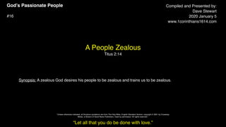 God’s Passionate People
#16
A People Zealous
Titus 2:14
Compiled and Presented by:
Dave Stewart
2020 January 5
www.1corinthians1614.com
Synopsis: A zealous God desires his people to be zealous and trains us to be zealous.
“Let all that you do be done with love.”
"Unless otherwise indicated, all Scripture quotations are from The Holy Bible, English Standard Version, copyright © 2001 by Crossway
Bibles, a division of Good News Publishers. Used by permission. All rights reserved.”
 