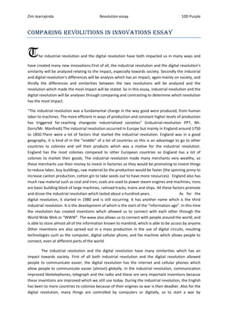 Zim Jearrajinda                            Revolution essay                                 10D Purple


Comparing revolutions in innovations essay


T     he industrial revolution and the digital revolution have both impacted us in many ways and

have created many new innovations.First of all, the industrial revolution and the digital revolution’s
similarity will be analyzed relating to the impact, especially towards society. Secondly the industrial
and digital revolution’s differences will be analysis which has an impact, again mainly on society, and
thirdly the differences and similarities between the two revolutions will be analyzed and the
revolution which made the most impact will be stated. So in this essay, industrial revolution and the
digital revolution will be analyses through comparing and contrasting to determine which revolution
has the most impact.

“The industrial revolution was a fundamental change in the way good were produced, from human
labor to machines. The more efficient in ways of production and constant higher levels of production
has triggered far-reaching changesto industrialized societies” (industrial-revolution PPT, Mr.
Dorn/Mr. Manfredi).The industrial revolution occurred in Europe but mainly in England around 1750
to 1850.There were a lot of factors that started the industrial revolution. England was in a good
geography, it is kind of in the “middle” of a lot of countries so this is an advantage to go to other
countries to colonies and sell their products which was a motive for the industrial revolution.
England has the most colonies compared to other European countries so England has a lot of
colonies to market their goods. The industrial revolution made many merchants very wealthy, so
these merchants use their money to invest in factories so they would be promoting to invent things
to reduce labor, buy buildings, raw material.So the production would be faster (the spinning jenny to
increase canton production, cotton gin to take seeds out to have more resources). England also has
much raw material such as coal and iron; coals are used to power steam engines and machines, irons
are basic building block of large machines, railroad tracks, trains and ships. All these factors promote
and drove the industrial revolution which lasted about a hundred years.                      As for the
digital revolution, it started in 1980 and is still occurring. It has another name which is the third
industrial revolution. It is the development of which is the start of the “information age”. In this time
the revolution has created inventions which allowed us to connect with each other through the
World Wide Web or “WWW”. The www also allows us to connect with people around the world, and
is able to store almost all of the information known to mankind, which is able to be access by anyone.
Other inventions are also spread out in a mass production in the use of digital circuits, resulting
technologies such as the computer, digital cellular phone, and fax machine which allows people to
connect, even at different parts of the world.

         The industrial revolution and the digital revolution have many similarities which has an
impact towards society. First of all both industrial revolution and the digital revolution allowed
people to communicate easier, the digital revolution has the internet and cellular phones which
allow people to communicate easier (almost) globally. In the industrial revolution, communication
improved liketelephones, telegraph and the radio and these are very important inventions because
these inventions are improved which we still use today. During the industrial revolution, the English
has been to more countries to colonize because of their engines so war is then deadlier. Also for the
digital revolution, many things are controlled by computers or digitally, so to start a war by
 