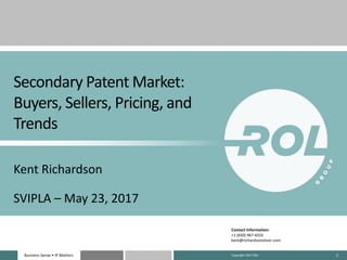 Business	Sense	• IP	MattersBusiness	Sense	• IP	Matters 1
Secondary	Patent	Market:	
Buyers,	Sellers,	Pricing,	and	
Trends
Kent	Richardson
SVIPLA	– May	23,	2017
Contact	Information:
+1	(650)	967-6555
kent@richardsonoliver.com
Copyright	2017	ROL
 