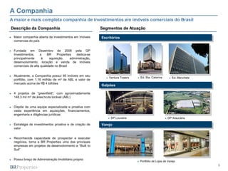 A Companhia
A maior e mais completa companhia de investimentos em imóveis comerciais do Brasil
Descrição da Companhia                                      Segmentos de Atuação

►   Maior companhia aberta de investimentos em imóveis      Escritórios
    comercias do país


►   Fundada em Dezembro de 2006 pela GP
    Investimentos,    a     BR    Properties   dedica-se
    principalmente     à     aquisição,    administração,
    desenvolvimento, locação e venda de imóveis
    comerciais de alta qualidade no Brasil


►   Atualmente, a Companhia possui 95 imóveis em seu
                                                              ►   Ventura Towers   ►   Ed. Sta. Catarina        ►   Ed. Manchete
    portfólio, com 1,16 milhão de m² de ABL e valor de
    mercado acima de R$ 4 bilhões
                                                            Galpões

►   4 projetos de “greenfield”, com aproximadamente
    148,3 mil m² de área bruta locável (ABL)


►   Dispõe de uma equipe especializada e proativa com
    vasta experiência em aquisições, financiamentos,
    engenharia e diligências jurídicas
                                                               ►   DP Louveira                             ►   DP Araucária

►   Estratégia de investimentos proativa e de criação de    Varejo
    valor


►   Reconhecida capacidade de prospectar e executar
    negócios, torna a BR Properties uma das principais
    empresas em projetos de desenvolvimento e “Built to
    Suit”


►   Possui braço de Administração Imobiliário próprio
                                                                                   ►   Portfólio de Lojas de Varejo
                                                                                                                                   3
 