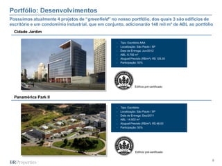 Portfólio: Desenvolvimentos
Possuímos atualmente 4 projetos de “greenfield” no nosso portfólio, dos quais 3 são edifícios de
escritório e um condomínio industrial, que em conjunto, adicionarão 148 mil m² de ABL ao portfólio
  Cidade Jardim

                                                      Tipo: Escritório AAA
                                                      Localização: São Paulo / SP
                                                      Data de Entrega: Jun/2012
                                                      ABL: 6.792 m²
                                                      Aluguel Previsto (R$/m²): R$ 125,00
                                                      Participação: 50%




                                                                  Edifício pré-certificado


  Panamérica Park II

                                                      Tipo: Escritório
                                                      Localização: São Paulo / SP
                                                      Data de Entrega: Dez/2011
                                                      ABL: 14.502 m²
                                                      Aluguel Previsto (R$/m²): R$ 48,00
                                                      Participação: 50%




                                                                  Edifício pré-certificado


                                                                                                 8
 
