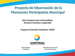Proyecto de Observación de la
Planeación Participativa Municipal
John Sudarsky
Presidente
Diana Marcela García D.
Directora Ejecutiva
Alta Consejería para el Posconflicto,
Derechos Humanos y Seguridad
Programa Colombia Transforma -USAID
 