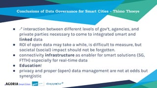 Conclusions of Data Governance for Smart Cities - Thimo Thoeye
● ↗ interaction between different levels of gov’t, agencies, and
private parties necessary to come to integrated smart and
linked data
● ROI of open data may take a while, is difficult to measure, but
societal (social) impact should not be forgotten.
● connectivity infrastructure as enabler for smart solutions (5G,
FTTH) especially for real-time data
● Education!
● privacy and proper (open) data management are not at odds but
synergistic
 