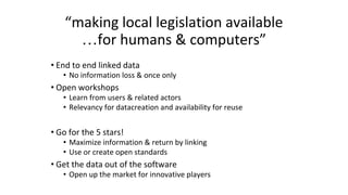 “making local legislation available
…for humans & computers”
• End to end linked data
• No information loss & once only
• Open workshops
• Learn from users & related actors
• Relevancy for datacreation and availability for reuse
• Go for the 5 stars!
• Maximize information & return by linking
• Use or create open standards
• Get the data out of the software
• Open up the market for innovative players
 