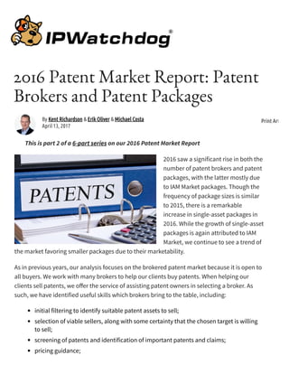 2016 Patent Market Report: Patent
Brokers and Patent Packages
This is part 2 of a 6-part series on our 2016 Patent Market Report
2016 saw a significant rise in both the
number of patent brokers and patent
packages, with the latter mostly due
to IAM Market packages. Though the
frequency of package sizes is similar
to 2015, there is a remarkable
increase in single-asset packages in
2016. While the growth of single-asset
packages is again attributed to IAM
Market, we continue to see a trend of
the market favoring smaller packages due to their marketability.
As in previous years, our analysis focuses on the brokered patent market because it is open to
all buyers. We work with many brokers to help our clients buy patents. When helping our
clients sell patents, we o er the service of assisting patent owners in selecting a broker. As
such, we have identified useful skills which brokers bring to the table, including:
initial filtering to identify suitable patent assets to sell;
selection of viable sellers, along with some certainty that the chosen target is willing
to sell;
screening of patents and identification of important patents and claims;
pricing guidance;
By Kent Richardson & Erik Oliver & Michael Costa
April 13, 2017
Print Article
 
