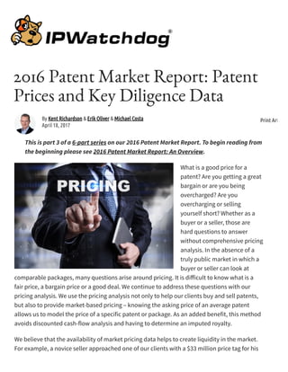 2016 Patent Market Report: Patent
Prices and Key Diligence Data
This is part 3 of a 6-part series on our 2016 Patent Market Report. To begin reading from
the beginning please see 2016 Patent Market Report: An Overview.
What is a good price for a
patent? Are you getting a great
bargain or are you being
overcharged? Are you
overcharging or selling
yourself short? Whether as a
buyer or a seller, those are
hard questions to answer
without comprehensive pricing
analysis. In the absence of a
truly public market in which a
buyer or seller can look at
comparable packages, many questions arise around pricing. It is di icult to know what is a
fair price, a bargain price or a good deal. We continue to address these questions with our
pricing analysis. We use the pricing analysis not only to help our clients buy and sell patents,
but also to provide market-based pricing – knowing the asking price of an average patent
allows us to model the price of a specific patent or package. As an added benefit, this method
avoids discounted cash-flow analysis and having to determine an imputed royalty.
We believe that the availability of market pricing data helps to create liquidity in the market.
For example, a novice seller approached one of our clients with a $33 million price tag for his
By Kent Richardson & Erik Oliver & Michael Costa
April 18, 2017
Print Article
 