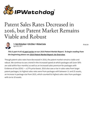 Patent Sales Rates Decreased in
2016, but Patent Market Remains
Viable and Robust
This is part 4 of a 6-part series on our 2016 Patent Market Report. To begin reading from
the beginning please see 2016 Patent Market Report: An Overview.
Though patent sales rates have decreased in 2016, the patent market remains viable and
robust. We continue to see a trend in the increased speed at which packages sell (over 50%
are sold within four months) as well as an increased sales premium for packages with
Evidence of Use (EOU) — a 27% price boost. 2016 also saw a rise in sales rates from larger
patent packages; its highest sales rates were from packages with between 11 and 25 assets,
an increase in package size from 2015, which counted its highest sales rates from packages
with six to 10 assets.
By Kent Richardson & Erik Oliver & Michael Costa
April 20, 2017
Print Article
 