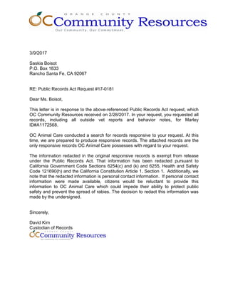 3/9/2017
Saskia Boisot
P.O. Box 1833
Rancho Santa Fe, CA 92067
RE: Public Records Act Request #17-0181
Dear Ms. Boisot,
This letter is in response to the above-referenced Public Records Act request, which
OC Community Resources received on 2/28/2017. In your request, you requested all
records, including all outside vet reports and behavior notes, for Marley
ID#A1172568.
OC Animal Care conducted a search for records responsive to your request. At this
time, we are prepared to produce responsive records. The attached records are the
only responsive records OC Animal Care possesses with regard to your request.
The information redacted in the original responsive records is exempt from release
under the Public Records Act. That information has been redacted pursuant to
California Government Code Sections 6254(c) and (k) and 6255, Health and Safety
Code 121690(h) and the California Constitution Article 1, Section 1. Additionally, we
note that the redacted information is personal contact information. If personal contact
information were made available, citizens would be reluctant to provide this
information to OC Animal Care which could impede their ability to protect public
safety and prevent the spread of rabies. The decision to redact this information was
made by the undersigned.
Sincerely,
David Kim
Custodian of Records
 