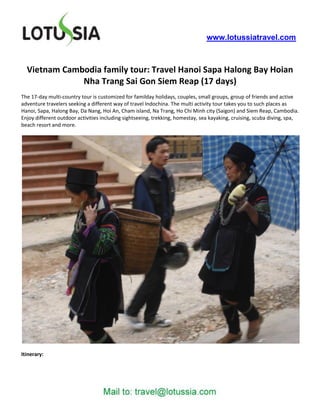 www.lotussiatravel.com



  Vietnam Cambodia family tour: Travel Hanoi Sapa Halong Bay Hoian
              Nha Trang Sai Gon Siem Reap (17 days)
The 17-day multi-country tour is customized for familday holidays, couples, small groups, group of friends and active
adventure travelers seeking a different way of travel Indochina. The multi activity tour takes you to such places as
Hanoi, Sapa, Halong Bay, Da Nang, Hoi An, Cham island, Na Trang, Ho Chi Minh city (Saigon) and Siem Reap, Cambodia.
Enjoy different outdoor activities including sightseeing, trekking, homestay, sea kayaking, cruising, scuba diving, spa,
beach resort and more.




Itinerary:
 