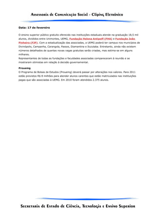 Data: 17 de fevereiro

O ensino superior público gratuito oferecido nas instituições estaduais atende na graduação 18,5 mil
alunos, divididos entre Unimontes, UEMG, Fundação Helena Antipoff (FHA) e Fundação João
Pinheiro (FJP). Com a estadualização das associadas, a UEMG poderá ter campus nos municípios de
Divinópolis, Campanha, Carangola, Passos, Diamantina e Ituiutaba. Entretanto, ainda não existem
números detalhados de quantas novas vagas gratuitas serão criadas, mas estima-se em alguns
milhares.
Representantes de todas as fundações e faculdades associadas compareceram à reunião e se
mostraram otimistas em relação à decisão governamental.

Prouemg
O Programa de Bolsas de Estudos (Prouemg) deverá passar por alterações nos valores. Para 2011
estão previstos R$ 8 milhões para atender alunos carentes que estão matriculados nas instituições
pagas que são associadas à UEMG. Em 2010 foram atendidos 2.375 alunos.
 