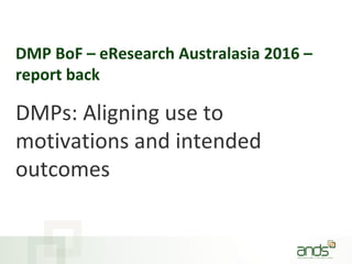 DMP BoF – eResearch Australasia 2016 –
report back
DMPs: Aligning use to
motivations and intended
outcomes
 