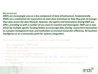 Abstract (extract)
DMPs are increasingly seen as a key component of data infrastructure. Fundamentally,
DMPs are a mechanism for researchers to state their intentions on how they plan to manage
their data across the data lifecycle. However, the agents and motivations driving DMP use
differ, providing us with a number of use cases to examine and interrogate. DMP use is now
driven by multiple agents: funding bodies to encourage data sharing, researchers themselves
as a project management tool, and institutions to increase researcher efficiency, for business
intelligence or as a connection point for systems integration.
Questions posed to presenters and the audience included:
• Why implement a DMP tool?
• Does DMP use align with an agent’s motivations and more importantly with
intended outcomes?
• What are the expected outcomes?
• Enterprise-level DMP tools (one-size-fits-all) – what is their place in the
landscape?
• Is ‘best practice’ for researchers the aim or a hoped for by-product?
 