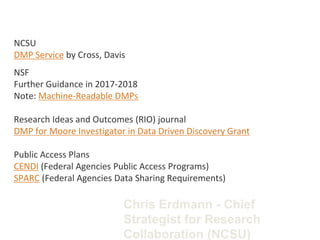 NCSU
DMP Service by Cross, Davis
NSF
Further Guidance in 2017-2018
Note: Machine-Readable DMPs
Research Ideas and Outcomes (RIO) journal
DMP for Moore Investigator in Data Driven Discovery Grant
Public Access Plans
CENDI (Federal Agencies Public Access Programs)
SPARC (Federal Agencies Data Sharing Requirements)
Chris Erdmann - Chief
Strategist for Research
Collaboration (NCSU)
 