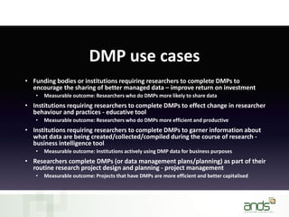 DMP use cases
• Funding bodies or institutions requiring researchers to complete DMPs to
encourage the sharing of better managed data – improve return on investment
• Measurable outcome: Researchers who do DMPs more likely to share data
• Institutions requiring researchers to complete DMPs to effect change in researcher
behaviour and practices - educative tool
• Measurable outcome: Researchers who do DMPs more efficient and productive
• Institutions requiring researchers to complete DMPs to garner information about
what data are being created/collected/compiled during the course of research -
business intelligence tool
• Measurable outcome: Institutions actively using DMP data for business purposes
• Researchers complete DMPs (or data management plans/planning) as part of their
routine research project design and planning - project management
• Measurable outcome: Projects that have DMPs are more efficient and better capitalised
 