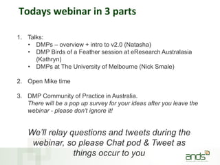 Todays webinar in 3 parts
1. Talks:
• DMPs – overview + intro to v2.0 (Natasha)
• DMP Birds of a Feather session at eResearch Australasia
(Kathryn)
• DMPs at The University of Melbourne (Nick Smale)
2. Open Mike time
3. DMP Community of Practice in Australia.
There will be a pop up survey for your ideas after you leave the
webinar - please don’t ignore it!
We’ll relay questions and tweets during the
webinar, so please Chat pod & Tweet as
things occur to you
 