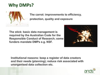 Why DMPs?
The carrot: improvements to efficiency,
protection, quality and exposure.
The stick: basic data management is
required by the Australian Code for the
Responsible Conduct of Research; some
funders mandate DMPs e.g. NSF.
Institutional reasons: keep a register of data creators
and their needs (planning); reduce risk associated with
unorganised data collection etc.
 