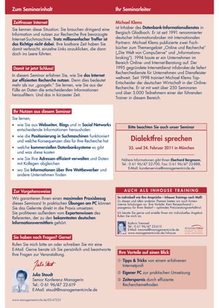 www.managementcircle.de/02-67225
Zum Seminarinhalt Ihr Seminarleiter
Michael Klems
ist Inhaber des Datenbank-Informationsdienstes in
Bergisch Gladbach. Er ist seit 1991 renommierter
deutscher Informationsbroker mit internationalen
Partnern. Michael Klems publizierte zwei Fach-
bücher zum Themengebiet „Online und Recherche“
(„Die Welt von CompuServe” und „Informations-
broking”). 1994 baute er ein Unternehmen im
Bereich Online- und Internet-Beratung auf. Der
1995 gegründete Internetdienst infobroker.de liefert
Recherchedienste für Unternehmen und Dienstleister
weltweit. Seit 1998 trainiert Michael Klems Top-
Entscheider der deutschen Wirtschaft in der Online-
Recherche. Er ist mit weit über 250 Seminaren
und über 3.000 Teilnehmern einer der führenden
Trainer in diesem Bereich.
Zeitfresser Internet
Sie kennen diese Situation: Sie brauchen dringend eine
Information und nutzen zur Recherche Ihre bevorzugte
Internet-Suchmaschine. Trotz millionenfacher Treffer ist
das Richtige nicht dabei. Ihre kostbare Zeit haben Sie
damit verbracht, einzelne Links anzuklicken, die dann
doch ins Leere führten.
Damit ist jetzt Schluss!
In diesem Seminar erfahren Sie, wie Sie das Internet
zur effizienten Recherche nutzen. Denn dies bedeutet
mehr als nur „googeln.” Sie lernen, wie Sie aus der
Fülle an Daten die entscheidenden Informationen
herausfiltern. Und das in kürzester Zeit.
Ihr Nutzen aus diesem Seminar
Sie lernen,
●	 wie Sie aus Webseiten, Blogs und in Social Networks
entscheidende Informationen herausholen 
●	 wie die Positionierung in Suchmaschinen funktioniert
und welche Konsequenzen dies für Ihre Recherche hat 
●	 welche kommerziellen Datenbanksysteme es gibt
und was diese kosten 
●	 wie Sie Ihre Adressen effizient verwalten und Daten
mit Kollegen abgleichen 
●	 wo Sie Informationen über Ihre Wettbewerber und
andere Unternehmen finden
Zur Vorgehensweise
Wir garantieren Ihnen einen maximalen Praxisbezug
dieses Seminars! In praktischen Übungen am PC können
Sie das Gelernte direkt in die Praxis umsetzen.
Sie profitieren außerdem vom Expertenwissen des
Referenten, der zu den bekanntesten deutschen
Informationsvermittlern gehört.
Sie haben noch Fragen? Gerne!
Rufen Sie mich bitte an oder schreiben Sie mir eine
E-Mail. Gerne berate ich Sie persönlich und beantworte
Ihre Fragen zur Veranstaltung.
Julia Staudt
Senior Konferenz Managerin
Tel.: 0 61 96/47 22-619
E-Mail: staudt@managementcircle.de
Ihre Vorteile auf einen Blick
➀	Tipps & Tricks von einem erfahrenen
Internetprofi 
➁	Eigener PC zur praktischen Umsetzung 
➂	Zeitersparnis durch effiziente
Recherchemethoden
A U c h a l s I n h o use T raining
So individuell wie Ihre Ansprüche – Inhouse Trainings nach Maß!
Zu diesen und allen anderen Themen bieten wir auch firmen-
interne Schulungen an. Ihre Vorteile: Kein Reiseaufwand –
passgenau für Ihren Bedarf – optimales Preis-Leistungsverhältnis!
Ich berate Sie gerne und erstelle Ihnen ein individuelles Angebot.
Rufen Sie mich an.
Kathrin Tremmel
Tel.: 0 61 96/47 22-615
E-Mail: tremmel@managementcircle.de
www.managementcircle.de/inhouse
Bitte beachten Sie auch unser Seminar
Dialektfrei sprechen
23. und 24. Februar 2011 in München 
Nähere Informationen gibt Ihnen Eberhard Bergmann,
Tel.: 0 61 96/47 22-700, Fax: 0 61 96/47 22-888,
E-Mail: kundenservice@managementcircle.de
 