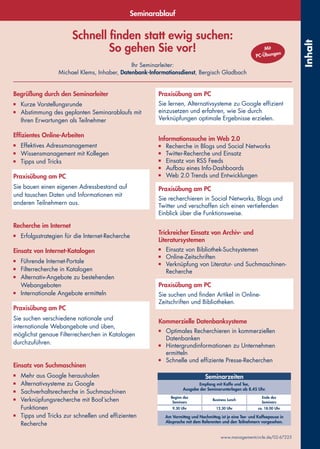 Schnell finden statt ewig suchen:
So gehen Sie vor!
Ihr Seminarleiter:
Michael Klems, Inhaber, Datenbank-Informationsdienst, Bergisch Gladbach
www.managementcircle.de/02-67225
Inhalt
Seminarablauf
Begrüßung durch den Seminarleiter
■	 Kurze Vorstellungsrunde
■	 Abstimmung des geplanten Seminarablaufs mit
Ihren Erwartungen als Teilnehmer
 
Effizientes Online-Arbeiten
■	 Effektives Adressmanagement
■	 Wissensmanagement mit Kollegen
■	 Tipps und Tricks
 
Praxisübung am PC
Sie bauen einen eigenen Adressbestand auf
und tauschen Daten und Informationen mit
anderen Teilnehmern aus.
 
Recherche im Internet
■	 Erfolgsstrategien für die Internet-Recherche
 
Einsatz von Internet-Katalogen
■	 Führende Internet-Portale
■	 Filterrecherche in Katalogen
■	 Alternativ-Angebote zu bestehenden
Webangeboten
■	 Internationale Angebote ermitteln
 
Praxisübung am PC
Sie suchen verschiedene nationale und
internationale Webangebote und üben,
möglichst genaue Filterrecherchen in Katalogen
durchzuführen.
 
Einsatz von Suchmaschinen
■	 Mehr aus Google herausholen
■	 Alternativsysteme zu Google
■	 Sachverhaltsrecherche in Suchmaschinen
■	 Verknüpfungsrecherche mit Bool´schen
Funktionen
■	 Tipps und Tricks zur schnellen und effizienten
Recherche
Praxisübung am PC
Sie lernen, Alternativsysteme zu Google effizient
einzusetzen und erfahren, wie Sie durch
Verknüpfungen optimale Ergebnisse erzielen.
Informationssuche im Web 2.0
■	 Recherche in Blogs und Social Networks
■	 Twitter-Recherche und Einsatz
■	 Einsatz von RSS Feeds
■	 Aufbau eines Info-Dashboards
■	 Web 2.0 Trends und Entwicklungen
 
Praxisübung am PC
Sie recherchieren in Social Networks, Blogs und
Twitter und verschaffen sich einen vertiefenden
Einblick über die Funktionsweise.
 
Trickreicher Einsatz von Archiv- und
Literatursystemen
■	 Einsatz von Bibliothek-Suchsystemen
■	 Online-Zeitschriften
■	 Verknüpfung von Literatur- und Suchmaschinen-
Recherche
 
Praxisübung am PC
Sie suchen und finden Artikel in Online-
Zeitschriften und Bibliotheken.
 
Kommerzielle Datenbanksysteme
■	 Optimales Recherchieren in kommerziellen
Datenbanken
■	 Hintergrundinformationen zu Unternehmen
ermitteln
■	 Schnelle und effiziente Presse-Recherchen
Seminarzeiten
Empfang mit Kaffe und Tee,
Ausgabe der Seminarunterlagen ab 8.45 Uhr.
Beginn des
Seminars
Business Lunch
Ende des
Seminars
9.30 Uhr 12.30 Uhr ca. 18.00 Uhr
Am Vormittag und Nachmittag ist je eine Tee- und Kaffeepause in
Absprache mit dem Referenten und den Teilnehmern vorgesehen.
Mit
PC-Übungen
 