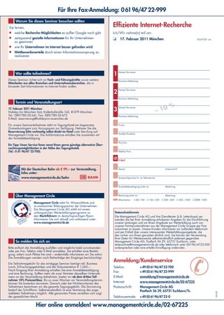 Hier online anmelden! www.managementcircle.de/02-67225
Für Ihre Fax-Anmeldung: 06196/4722-999
Sie lernen,
■	 welche Recherche-Möglichkeiten es außer Google noch gibt
■	 zeitsparend gezielte Informationen für Ihr Unternehmen
zu gewinnen
■	 wie Ihr Unternehmen im Internet besser gefunden wird
■	 Wettbewerbsvorteile durch einen Informationsvorsprung zu
realisieren
Warum Sie dieses Seminar besuchen sollten
Effiziente Internet-Recherche
Ich/Wir nehme(n) teil am:
❏	 17. Februar 2011 München 02-67225 ws
17. Februar 2011 München
Holiday Inn München Süd, Kistlerhofstraße 142, 81379 München
Tel.: 089/780 02-641, Fax: 089/780 02-672
E-Mail: reservierung@holidayinn-muenchen.de
Für unsere Seminarteilnehmer steht im Tagungshotel ein begrenztes
Zimmerkontingent zum Vorzugspreis zur Verfügung. Nehmen Sie die
Reservierung bitte rechtzeitig selbst direkt im Hotel unter Berufung auf
Management Circle vor. Die Anfahrtsskizze erhalten Sie zusammen mit
der Anmeldebestätigung.
Ein Tipp: Unser Service-Team nennt Ihnen gerne günstige alternative Über-
nachtungsmöglichkeiten in der Nähe des Tagungshotels
(Tel.: 0 61 96/47 22-700).
Termin und Veranstaltungsort
Dieses Seminar richtet sich an Fach- und Führungskräfte sowie weitere
Mitarbeiter aus allen Branchen und Unternehmensbereichen, die in
kürzester Zeit Informationen im Internet finden wollen.
Wer sollte teilnehmen?
So melden Sie sich an
Bitte einfach die Anmeldung ausfüllen und möglichst bald zurücksenden
oder per Fax, Telefon oder E-Mail anmelden. Sie erhalten eine Bestäti-
gung, sofern noch Plätze frei sind – andernfalls informieren wir Sie sofort.
Die Anmeldungen werden nach Reihenfolge der Eingänge berücksichtigt.
Die Teilnahmegebühr für das eintägige Seminar beträgt inkl. Business
Lunch, Erfrischungsgetränken und der Dokumentation € 1.245,–.
Nach Eingang Ihrer Anmeldung erhalten Sie eine Anmeldebestätigung
und eine Rechnung. Sollten mehr als zwei Vertreter desselben Unterneh-
mens an der Veranstaltung teilnehmen, bieten wir ab dem dritten Teil-
nehmer 10% Preisnachlass. Bis zu zwei Wochen vor Veranstaltungstermin
können Sie kostenlos stornieren. Danach oder bei Nichterscheinen des
Teilnehmers berechnen wir die gesamte Tagungsgebühr. Die Stornierung
bedarf der Schriftform. Selbstverständlich ist eine Vertretung des ange-
meldeten Teilnehmers möglich. Alle genannten Preise verstehen sich zzgl.
der gesetzlichen MwSt.
Mit der Deutschen Bahn ab € 99,– zur Veranstaltung.
Infos unter:
www.managementcircle.de/bahn
Anmeldung/Kundenservice
Telefon: +49(0)6196/4722-700
Fax: +49(0)6196/4722-999
E-Mail: anmeldung@managementcircle.de
Internet: www.managementcircle.de/02-67225
Postanschrift: Management Circle AG
Postfach 56 29, 65731 Eschborn/Ts.
Telefonzentrale: +49(0)6196/4722-0
✆
Datenschutzhinweis
Die Management Circle AG und ihre Dienstleister (z.B. Lettershops) ver-
wenden die bei Ihrer Anmeldung erhobenen Angaben für die Durchführung
unserer Leistungen und um Ihnen Angebote zur Weiterbildung auch von
unseren Partnerunternehmen aus der Management Circle Gruppe per Post
zukommen zu lassen. Unsere Kunden informieren wir außerdem telefonisch
und per E-Mail über unsere interessanten Weiterbildungsangebote, die
den vorher von Ihnen genutzten ähnlich sind. Sie können der Verwendung
Ihrer Daten für Werbezwecke selbstverständlich jederzeit gegenüber
Management Circle AG, Postfach 56 29, 65731 Eschborn, unter
datenschutz@managementcircle.de oder telefonisch unter 06196/4722-500
widersprechen oder eine erteilte Einwilligung widerrufen.
Über Management Circle
Management Circle steht für WissensWerte und
ist anerkannter Bildungspartner der Unternehmen.
Die Management Circle AG zählt mit einem
umfangreichen Weiterbildungsprogramm zu
den Marktführern im deutschsprachigen Raum.
Informieren Sie sich aktuell und umfassend unter:
www.managementcircle.de
Name/Vorname
Position/Abteilung
Name/Vorname
Position/Abteilung
Name/Vorname
Position/Abteilung
Firma
Straße/Postfach
PLZ/Ort
Telefon/Fax
E-Mail
Datum Unterschrift
Ansprechpartner/in im Sekretariat:
Anmeldebestätigung bitte an: Abteilung
Rechnung bitte an: Abteilung
Mitarbeiter: ❍	BIS 100 ❍	100 – 200 ❍ 200 –500 ❍	500 –1000 ❍	üBER 1000
– 10 %
1
2
3
KP/UR
 