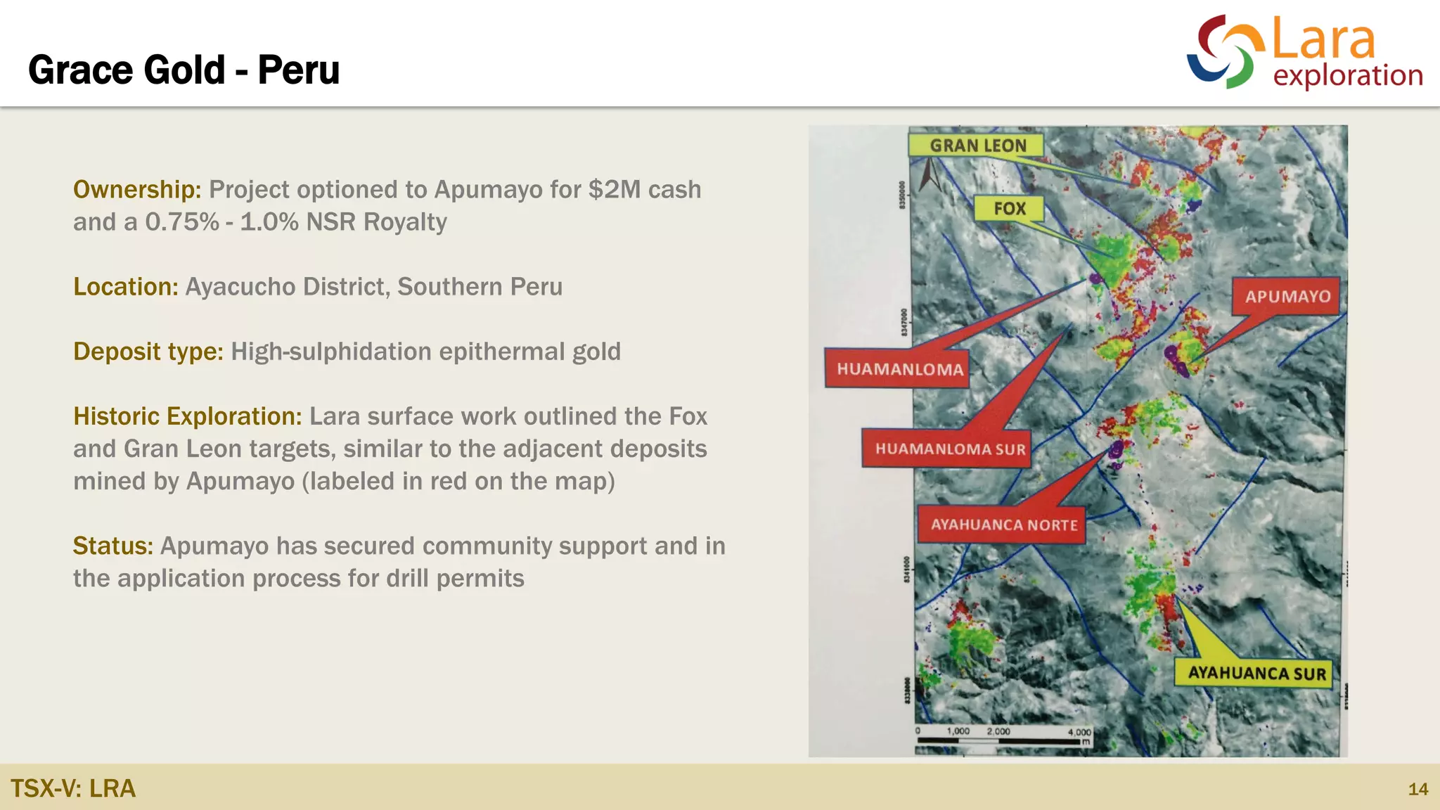 TSX-V: LRA
Grace Gold - Peru
14
Ownership: Project optioned to Apumayo for $2M cash
and a 0.75% - 1.0% NSR Royalty
Location: Ayacucho District, Southern Peru
Deposit type: High-sulphidation epithermal gold
Historic Exploration: Lara surface work outlined the Fox
and Gran Leon targets, similar to the adjacent deposits
mined by Apumayo (labeled in red on the map)
Status: Apumayo has secured community support and in
the application process for drill permits
 