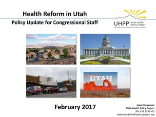 Health Reform in Utah
Policy Update for Congressional Staff
February 2017 Jason Stevenson
Utah Health Policy Project
801.433.2299 x23
stevenson@healthpolicyproject.org
 