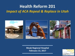 Health Reform 201
Impact of ACA Repeal & Replace in Utah
Moab Regional Hospital
February 13, 2017
 