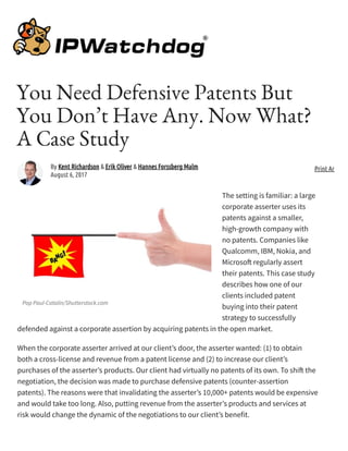 Pop Paul-Catalin/Shutterstock.com
You Need Defensive Patents But
You Don’t Have Any. Now What?
A Case Study
The setting is familiar: a large
corporate asserter uses its
patents against a smaller,
high-growth company with
no patents. Companies like
Qualcomm, IBM, Nokia, and
Microso regularly assert
their patents. This case study
describes how one of our
clients included patent
buying into their patent
strategy to successfully
defended against a corporate assertion by acquiring patents in the open market.
When the corporate asserter arrived at our client’s door, the asserter wanted: (1) to obtain
both a cross-license and revenue from a patent license and (2) to increase our client’s
purchases of the asserter’s products. Our client had virtually no patents of its own. To shi the
negotiation, the decision was made to purchase defensive patents (counter-assertion
patents). The reasons were that invalidating the asserter’s 10,000+ patents would be expensive
and would take too long. Also, putting revenue from the asserter’s products and services at
risk would change the dynamic of the negotiations to our client’s benefit.
By Kent Richardson & Erik Oliver & Hannes Forssberg Malm
August 6, 2017
Print Article
 