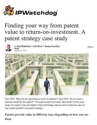 Finding your way from patent
value to return-on-investment. A
patent strategy case study
Your CEO: “Why are we spending so much on patents?” Your CFO: “Do we have a
ﬁnancial model for this spend?” The path forward isn’t clear. Now what? In this case
study, we explore how we helped a high-technology, startup client model the value of
their patent portfolio and patent strategy.
Patents provide value in different ways depending on how you use
them
By Kent Richardson & Erik Oliver & Hannes Forssberg
Malm
August 21, 2017
Print Ar
 