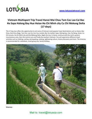 www.lotussiatravel.com



 Vietnam Multisport Trip Travel Hanoi Mai Chau Tam Coc Lao Cai Bac
 Ha Sapa Halong Bay Hue Hoian Ho Chi Minh city Cu Chi Mekong Delta
                             (17 days)
The 17-day tour offers the opportunity to visit some of Vietnam most popular travel destinations such as Hanoi, Mai
Chau, Kenh Ga village, Tam Coc, Lao Cai, Can Cau market, Bac Ha market, Sapa, Halong bay, Hue, Da Nang, Hoian, Cu
Chi tunnels, Ho Chi Minh city and the Mekong Delta. Begin the tour in Hanoi, continue with the north-western
mountainous area, then the central cost and finally the southern Vietnam. You will experience different travel
activities such as trekking, cycling, sea kayaking, cooking, sightseeing culture, history discovery and more. The itinerary
is recommended for individuals, small group size, family holidays.




Itinerary:
 