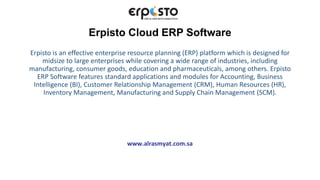 Erpisto Cloud ERP Software
Erpisto is an effective enterprise resource planning (ERP) platform which is designed for
midsize to large enterprises while covering a wide range of industries, including
manufacturing, consumer goods, education and pharmaceuticals, among others. Erpisto
ERP Software features standard applications and modules for Accounting, Business
Intelligence (BI), Customer Relationship Management (CRM), Human Resources (HR),
Inventory Management, Manufacturing and Supply Chain Management (SCM).
www.alrasmyat.com.sa
 