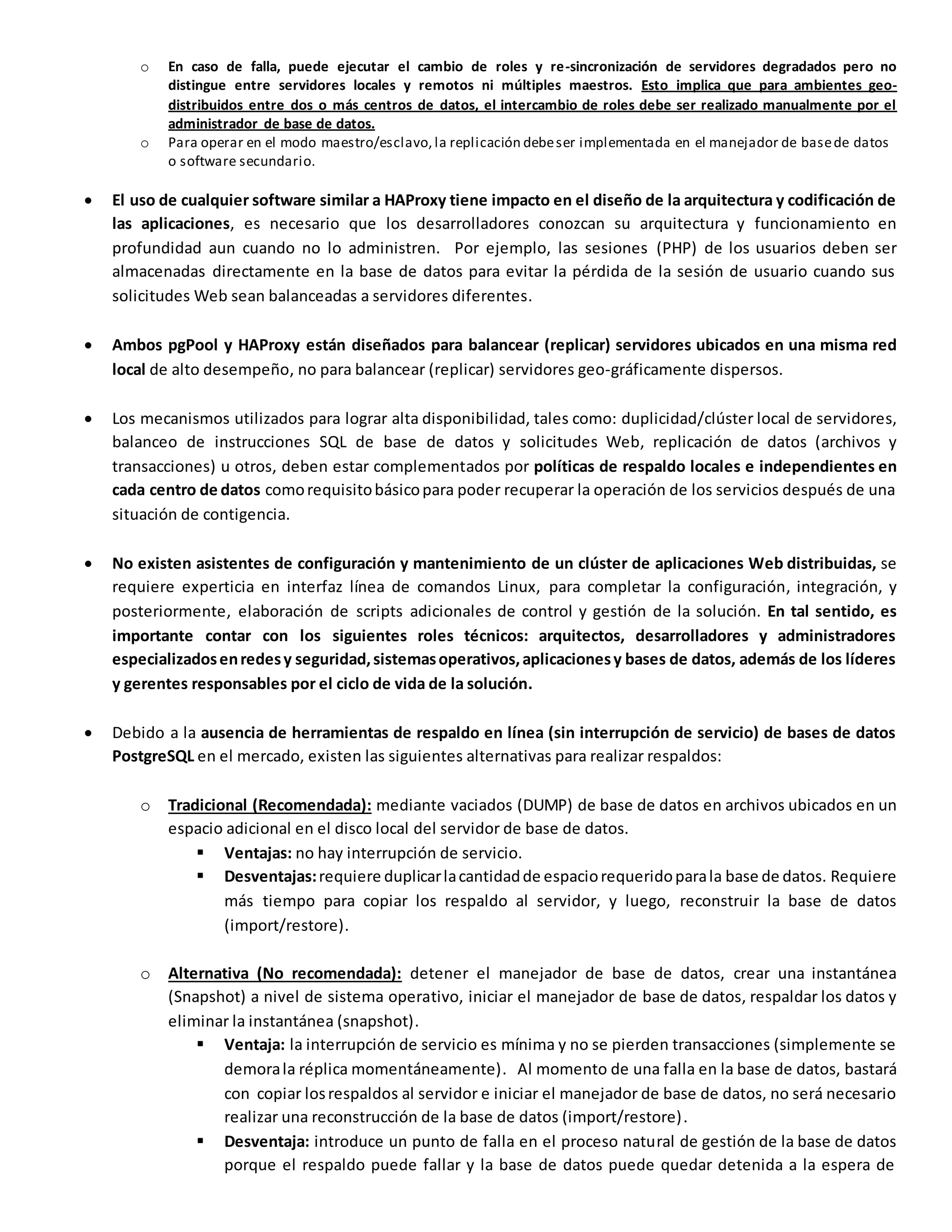 o En caso de falla, puede ejecutar el cambio de roles y re-sincronización de servidores degradados pero no
distingue entre servidores locales y remotos ni múltiples maestros. Esto implica que para ambientes geo-
distribuidos entre dos o más centros de datos, el intercambio de roles debe ser realizado manualmente por el
administrador de base de datos.
o Para operar en el modo maestro/esclavo, la replicación debeser implementada en el manejador de basede datos
o software secundario.
 El uso de cualquier software similar a HAProxy tiene impacto en el diseño de la arquitectura y codificación de
las aplicaciones, es necesario que los desarrolladores conozcan su arquitectura y funcionamiento en
profundidad aun cuando no lo administren. Por ejemplo, las sesiones (PHP) de los usuarios deben ser
almacenadas directamente en la base de datos para evitar la pérdida de la sesión de usuario cuando sus
solicitudes Web sean balanceadas a servidores diferentes.
 Ambos pgPool y HAProxy están diseñados para balancear (replicar) servidores ubicados en una misma red
local de alto desempeño, no para balancear (replicar) servidores geo-gráficamente dispersos.
 Los mecanismos utilizados para lograr alta disponibilidad, tales como: duplicidad/clúster local de servidores,
balanceo de instrucciones SQL de base de datos y solicitudes Web, replicación de datos (archivos y
transacciones) u otros, deben estar complementados por políticas de respaldo locales e independientes en
cada centro de datos comorequisitobásicopara poder recuperar la operación de los servicios después de una
situación de contigencia.
 No existen asistentes de configuración y mantenimiento de un clúster de aplicaciones Web distribuidas, se
requiere experticia en interfaz línea de comandos Linux, para completar la configuración, integración, y
posteriormente, elaboración de scripts adicionales de control y gestión de la solución. En tal sentido, es
importante contar con los siguientes roles técnicos: arquitectos, desarrolladores y administradores
especializadosenredesy seguridad,sistemasoperativos,aplicacionesy bases de datos, además de los líderes
y gerentes responsables por el ciclo de vida de la solución.
 Debido a la ausencia de herramientas de respaldo en línea (sin interrupción de servicio) de bases de datos
PostgreSQL en el mercado, existen las siguientes alternativas para realizar respaldos:
o Tradicional (Recomendada): mediante vaciados (DUMP) de base de datos en archivos ubicados en un
espacio adicional en el disco local del servidor de base de datos.
 Ventajas: no hay interrupción de servicio.
 Desventajas:requiere duplicarlacantidadde espaciorequeridoparala base de datos. Requiere
más tiempo para copiar los respaldo al servidor, y luego, reconstruir la base de datos
(import/restore).
o Alternativa (No recomendada): detener el manejador de base de datos, crear una instantánea
(Snapshot) a nivel de sistema operativo, iniciar el manejador de base de datos, respaldar los datos y
eliminar la instantánea (snapshot).
 Ventaja: la interrupción de servicio es mínima y no se pierden transacciones (simplemente se
demorala réplica momentáneamente). Al momento de una falla en la base de datos, bastará
con copiar losrespaldos al servidor e iniciar el manejador de base de datos, no será necesario
realizar una reconstrucción de la base de datos (import/restore).
 Desventaja: introduce un punto de falla en el proceso natural de gestión de la base de datos
porque el respaldo puede fallar y la base de datos puede quedar detenida a la espera de
 