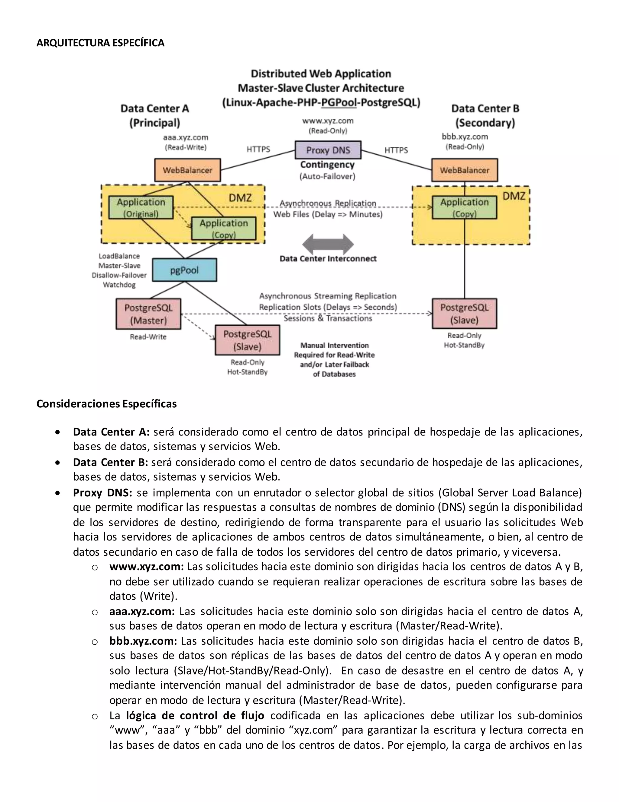 ARQUITECTURA ESPECÍFICA
Consideraciones Específicas
 Data Center A: será considerado como el centro de datos principal de hospedaje de las aplicaciones,
bases de datos, sistemas y servicios Web.
 Data Center B: será considerado como el centro de datos secundario de hospedaje de las aplicaciones,
bases de datos, sistemas y servicios Web.
 Proxy DNS: se implementa con un enrutador o selector global de sitios (Global Server Load Balance)
que permite modificar las respuestas a consultas de nombres de dominio (DNS) según la disponibilidad
de los servidores de destino, redirigiendo de forma transparente para el usuario las solicitudes Web
hacia los servidores de aplicaciones de ambos centros de datos simultáneamente, o bien, al centro de
datos secundario en caso de falla de todos los servidores del centro de datos primario, y viceversa.
o www.xyz.com: Las solicitudes hacia este dominio son dirigidas hacia los centros de datos A y B,
no debe ser utilizado cuando se requieran realizar operaciones de escritura sobre las bases de
datos (Write).
o aaa.xyz.com: Las solicitudes hacia este dominio solo son dirigidas hacia el centro de datos A,
sus bases de datos operan en modo de lectura y escritura (Master/Read-Write).
o bbb.xyz.com: Las solicitudes hacia este dominio solo son dirigidas hacia el centro de datos B,
sus bases de datos son réplicas de las bases de datos del centro de datos A y operan en modo
solo lectura (Slave/Hot-StandBy/Read-Only). En caso de desastre en el centro de datos A, y
mediante intervención manual del administrador de base de datos, pueden configurarse para
operar en modo de lectura y escritura (Master/Read-Write).
o La lógica de control de flujo codificada en las aplicaciones debe utilizar los sub-dominios
“www”, “aaa” y “bbb” del dominio “xyz.com” para garantizar la escritura y lectura correcta en
las bases de datos en cada uno de los centros de datos. Por ejemplo, la carga de archivos en las
 
