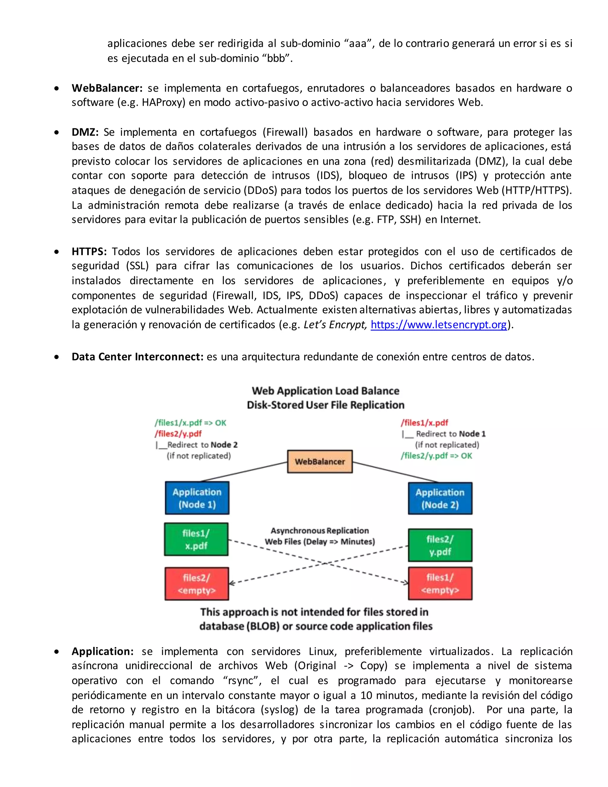 aplicaciones debe ser redirigida al sub-dominio “aaa”, de lo contrario generará un error si es si
es ejecutada en el sub-dominio “bbb”.
 WebBalancer: se implementa en cortafuegos, enrutadores o balanceadores basados en hardware o
software (e.g. HAProxy) en modo activo-pasivo o activo-activo hacia servidores Web.
 DMZ: Se implementa en cortafuegos (Firewall) basados en hardware o software, para proteger las
bases de datos de daños colaterales derivados de una intrusión a los servidores de aplicaciones, está
previsto colocar los servidores de aplicaciones en una zona (red) desmilitarizada (DMZ), la cual debe
contar con soporte para detección de intrusos (IDS), bloqueo de intrusos (IPS) y protección ante
ataques de denegación de servicio (DDoS) para todos los puertos de los servidores Web (HTTP/HTTPS).
La administración remota debe realizarse (a través de enlace dedicado) hacia la red privada de los
servidores para evitar la publicación de puertos sensibles (e.g. FTP, SSH) en Internet.
 HTTPS: Todos los servidores de aplicaciones deben estar protegidos con el uso de certificados de
seguridad (SSL) para cifrar las comunicaciones de los usuarios. Dichos certificados deberán ser
instalados directamente en los servidores de aplicaciones, y preferiblemente en equipos y/o
componentes de seguridad (Firewall, IDS, IPS, DDoS) capaces de inspeccionar el tráfico y prevenir
explotación de vulnerabilidades Web. Actualmente existen alternativas abiertas, libres y automatizadas
la generación y renovación de certificados (e.g. Let’s Encrypt, https://www.letsencrypt.org).
 Data Center Interconnect: es una arquitectura redundante de conexión entre centros de datos.
 Application: se implementa con servidores Linux, preferiblemente virtualizados. La replicación
asíncrona unidireccional de archivos Web (Original -> Copy) se implementa a nivel de sistema
operativo con el comando “rsync”, el cual es programado para ejecutarse y monitorearse
periódicamente en un intervalo constante mayor o igual a 10 minutos, mediante la revisión del código
de retorno y registro en la bitácora (syslog) de la tarea programada (cronjob). Por una parte, la
replicación manual permite a los desarrolladores sincronizar los cambios en el código fuente de las
aplicaciones entre todos los servidores, y por otra parte, la replicación automática sincroniza los
 