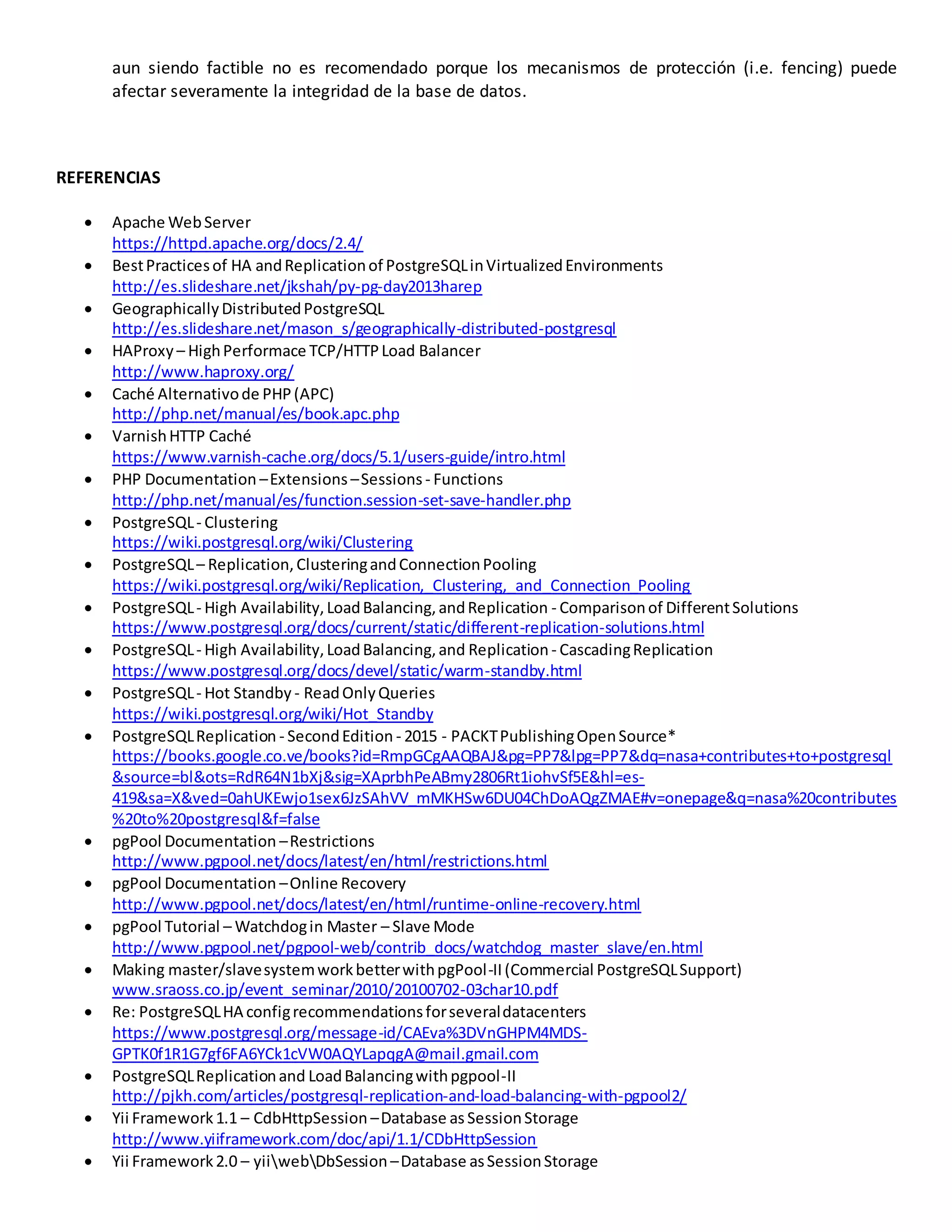 aun siendo factible no es recomendado porque los mecanismos de protección (i.e. fencing) puede
afectar severamente la integridad de la base de datos.
REFERENCIAS
 Apache WebServer
https://httpd.apache.org/docs/2.4/
 BestPracticesof HA andReplicationof PostgreSQLinVirtualizedEnvironments
http://es.slideshare.net/jkshah/py-pg-day2013harep
 GeographicallyDistributedPostgreSQL
http://es.slideshare.net/mason_s/geographically-distributed-postgresql
 HAProxy – HighPerformace TCP/HTTPLoad Balancer
http://www.haproxy.org/
 Caché Alternativode PHP(APC)
http://php.net/manual/es/book.apc.php
 VarnishHTTP Caché
https://www.varnish-cache.org/docs/5.1/users-guide/intro.html
 PHP Documentation –Extensions –Sessions - Functions
http://php.net/manual/es/function.session-set-save-handler.php
 PostgreSQL- Clustering
https://wiki.postgresql.org/wiki/Clustering
 PostgreSQL– Replication,ClusteringandConnectionPooling
https://wiki.postgresql.org/wiki/Replication,_Clustering,_and_Connection_Pooling
 PostgreSQL- High Availability,LoadBalancing,andReplication - Comparisonof DifferentSolutions
https://www.postgresql.org/docs/current/static/different-replication-solutions.html
 PostgreSQL- High Availability,LoadBalancing,and Replication - CascadingReplication
https://www.postgresql.org/docs/devel/static/warm-standby.html
 PostgreSQL- Hot Standby - ReadOnlyQueries
https://wiki.postgresql.org/wiki/Hot_Standby
 PostgreSQLReplication - SecondEdition - 2015 - PACKTPublishingOpenSource*
https://books.google.co.ve/books?id=RmpGCgAAQBAJ&pg=PP7&lpg=PP7&dq=nasa+contributes+to+postgresql
&source=bl&ots=RdR64N1bXj&sig=XAprbhPeABmy2806Rt1iohvSf5E&hl=es-
419&sa=X&ved=0ahUKEwjo1sex6JzSAhVV_mMKHSw6DU04ChDoAQgZMAE#v=onepage&q=nasa%20contributes
%20to%20postgresql&f=false
 pgPool Documentation –Restrictions
http://www.pgpool.net/docs/latest/en/html/restrictions.html
 pgPool Documentation –Online Recovery
http://www.pgpool.net/docs/latest/en/html/runtime-online-recovery.html
 pgPool Tutorial – Watchdogin Master – Slave Mode
http://www.pgpool.net/pgpool-web/contrib_docs/watchdog_master_slave/en.html
 Making master/slavesystemworkbetterwithpgPool-II(Commercial PostgreSQLSupport)
www.sraoss.co.jp/event_seminar/2010/20100702-03char10.pdf
 Re: PostgreSQLHA configrecommendationsforseveraldatacenters
https://www.postgresql.org/message-id/CAEva%3DVnGHPM4MDS-
GPTK0f1R1G7gf6FA6YCk1cVW0AQYLapqgA@mail.gmail.com
 PostgreSQLReplicationand LoadBalancingwithpgpool-II
http://pjkh.com/articles/postgresql-replication-and-load-balancing-with-pgpool2/
 Yii Framework1.1 – CdbHttpSession –Database as SessionStorage
http://www.yiiframework.com/doc/api/1.1/CDbHttpSession
 Yii Framework2.0 – yiiwebDbSession –Database asSessionStorage
 