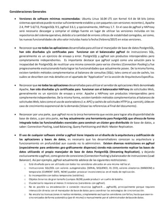 Consideraciones Generales
 Versiones de software mínimas recomendadas: Ubuntu Linux 16.04 LTS con Kernel 4.4 de 64 bits (otros
sistemasoperativospuede noestar suficientemente estables y con paquetes con versiones recientes), Apache
2.4, PHP 5.6/7.0, PostgreSQL 9.5, pgPool 3.6.1, y opcionalmente, HAProxy 1.7. En el caso de pgPool y HAProxy
será necesario descargar y compilar el código fuente en lugar de utilizar las versiones incluidas en los
repositoriosdel sistemaoperativo, debido a la cantidad de errores críticos de estabilidad corregidos, así como,
las nuevas funcionalidades de alto valor incluidas hasta la fecha (Febrero/2017) en estas versiones.
 Reconocerque no todas las aplicaciones desarrolladasparautilizarel manejador de base de datos PostgreSQL,
han sido diseñadas y/o certificadas para funcionar con el balanceador pgPool de instrucciones SQL,
generalmente es un ejercicio de ensayo y error. PostgreSQL y pgPool son productos interoperables pero
completamente independientes. Es importante destacar que pgPool surgió como una solución para la
incapacidad de PostgreSQL de reutilizar una misma conexión para varios clientes (Connection Pooling) y fue
progresivamente evolucionando hasta lograr las funcionalidades que actualmente posee. De la misma forma,
existen también métodos complementarios al balanceo de consultas (SQL), tales como el uso de cachés, los
cuáles se describen con más detalles en el apartado de “Application” en la sección de Arquitectura Específica.
 Reconocerque no todas las aplicaciones desarrolladasparautilizarel servidorde aplicacionesWeb denominado
Apache, han sido diseñadas y/o certificadas para funcionar con el balanceador HAProxy de solicitudes Web,
generalmente es un ejercicio de ensayo y error. Apache y HAProxy son productos interoperables pero
complementeindependientes. De la misma forma, existen también métodos complementarios al balanceo de
solicitudesWeb,talescomoel usode aceleradores(i.e.APC) ycachésde solicitudesHTTP(e.g.varnish),útilesen
caso de crecimiento exponencial de la demanda (Véase las referencias al final del documento).
 Reconocer por una parte, que pgPool no es la única herramienta que existe para lograr alta disponibilidad de
base de datos, y por otra parte, no hay actualmente una herramienta para PostgreSQL que ofrezca de forma
integrada todas las funcionalidades esenciales para construir un clúster geo-distribuido de base de datos, a
saber: Connection Pooling, Load Balancing, Query Partitioning and Multi-Master Replication.
 El uso de cualquier software similar a pgPool tiene impacto en el diseño de la arquitectura y codificación de
las aplicaciones y bases de datos, es necesario que los desarrolladores conozcan su arquitectura y
funcionamiento en profundidad aun cuando no lo administren. Existen diversas restricciones en pgPool
(especialmente para ambientes geo-gráficamente dispersos) siendo más conveniente replicar las bases de
datos utilizando el propio manejador de base de datos PostgreSQL (Streaming Replication), y dejando
exclusivamente apgPool,comogestorde conexiones(ConnectionPooling) ybalanceadorde instrucciones(Load
Balancer). Así por ejemplo, pgPool actualmente adolece de las siguientes restricciones:
o Está diseñado para ser utilizado con todos los servidores ubicados en una misma red loc al.
o Instrucciones SQL/DDL con valores autogenerados (SERIAL, SEQUENCE, ID, OID), valores aleatorios (RANDOM) o
temporales (CURRENT DATE, NOW) pueden provocar inconsistencias en el modo de replicación.
o Es incompatible con tablas temporales (volátiles).
o Objetos binarios de gran tamaño (campos BLOB) puede producir un cuello de botella.
o Clusterizarlo requiere al menos 3 instancias (servidores con pgPool).
o No es posible su encadenación o conexión recursiva (pgPool A … pgPoolB), principalmente porque requiere
interacción directa con el manejador de base de datos para coordinar las estrategias de sincronización.
o No encola las transacciones ni realiza reintentos,simplemente excluyelos servidores con fallas,hasta quesean re-
sincronizados deforma automática (por él mismo) o manualmente por el administrador debasede datos.
 