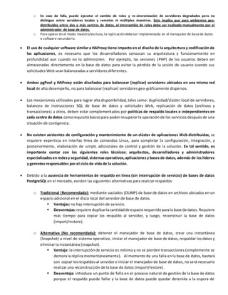 o En caso de falla, puede ejecutar el cambio de roles y re-sincronización de servidores degradados pero no
distingue entre servidores locales y remotos ni múltiples maestros. Esto implica que para ambientes geo-
distribuidos entre dos o más centros de datos, el intercambio de roles debe ser realizado manualmente por el
administrador de base de datos.
o Para operar en el modo maestro/esclavo, la replicación debeser implementada en el manejador de basede datos
o software secundario.
 El uso de cualquier software similar a HAProxy tiene impacto en el diseño de la arquitectura y codificación de
las aplicaciones, es necesario que los desarrolladores conozcan su arquitectura y funcionamiento en
profundidad aun cuando no lo administren. Por ejemplo, las sesiones (PHP) de los usuarios deben ser
almacenadas directamente en la base de datos para evitar la pérdida de la sesión de usuario cuando sus
solicitudes Web sean balanceadas a servidores diferentes.
 Ambos pgPool y HAProxy están diseñados para balancear (replicar) servidores ubicados en una misma red
local de alto desempeño, no para balancear (replicar) servidores geo-gráficamente dispersos.
 Los mecanismos utilizados para lograr alta disponibilidad, tales como: duplicidad/clúster local de servidores,
balanceo de instrucciones SQL de base de datos y solicitudes Web, replicación de datos (archivos y
transacciones) u otros, deben estar complementados por políticas de respaldo locales e independientes en
cada centro de datos comorequisitobásicopara poder recuperar la operación de los servicios después de una
situación de contigencia.
 No existen asistentes de configuración y mantenimiento de un clúster de aplicaciones Web distribuidas, se
requiere experticia en interfaz línea de comandos Linux, para completar la configuración, integración, y
posteriormente, elaboración de scripts adicionales de control y gestión de la solución. En tal sentido, es
importante contar con los siguientes roles técnicos: arquitectos, desarrolladores y administradores
especializadosenredesy seguridad,sistemasoperativos,aplicacionesy bases de datos, además de los líderes
y gerentes responsables por el ciclo de vida de la solución.
 Debido a la ausencia de herramientas de respaldo en línea (sin interrupción de servicio) de bases de datos
PostgreSQL en el mercado, existen las siguientes alternativas para realizar respaldos:
o Tradicional (Recomendada): mediante vaciados (DUMP) de base de datos en archivos ubicados en un
espacio adicional en el disco local del servidor de base de datos.
 Ventajas: no hay interrupción de servicio.
 Desventajas:requiere duplicarlacantidadde espaciorequeridoparala base de datos. Requiere
más tiempo para copiar los respaldo al servidor, y luego, reconstruir la base de datos
(import/restore).
o Alternativa (No recomendada): detener el manejador de base de datos, crear una instantánea
(Snapshot) a nivel de sistema operativo, iniciar el manejador de base de datos, respaldar los datos y
eliminar la instantánea (snapshot).
 Ventaja: la interrupción de servicio es mínima y no se pierden transacciones (simplemente se
demorala réplica momentáneamente). Al momento de una falla en la base de datos, bastará
con copiar losrespaldos al servidor e iniciar el manejador de base de datos, no será necesario
realizar una reconstrucción de la base de datos (import/restore).
 Desventaja: introduce un punto de falla en el proceso natural de gestión de la base de datos
porque el respaldo puede fallar y la base de datos puede quedar detenida a la espera de
 