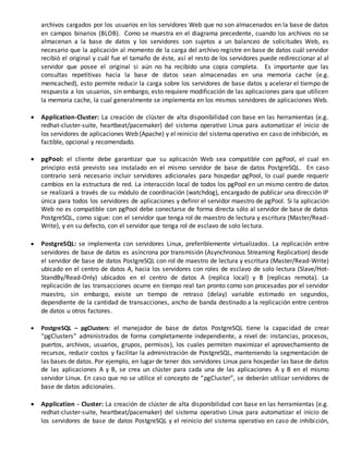 archivos cargados por los usuarios en los servidores Web que no son almacenados en la base de datos
en campos binarios (BLOB). Como se muestra en el diagrama precedente, cuando los archivos no se
almacenan a la base de datos y los servidores son sujetos a un balanceo de solicitudes Web, es
necesario que la aplicación al momento de la carga del archivo registre en base de datos cuál servidor
recibió el original y cuál fue el tamaño de éste, así el resto de los servidores puede redireccionar al al
servidor que posee el original si aún no ha recibido una copia completa. Es importante que las
consultas repetitivas hacia la base de datos sean almacenadas en una memoria cache (e.g.
memcached), esto permite reducir la carga sobre los servidores de base datos y acelerar el tiempo de
respuesta a los usuarios, sin embargo, esto requiere modificación de las aplicaciones para que utilicen
la memoria cache, la cual generalmente se implementa en los mismos servidores de aplicaciones Web.
 Application-Cluster: La creación de clúster de alta disponibilidad con base en las herramientas (e.g.
redhat-cluster-suite, heartbeat/pacemaker) del sistema operativo Linux para automatizar el inicio de
los servidores de aplicaciones Web (Apache) y el reinicio del sistema operativo en caso de inhibición, es
factible, opcional y recomendado.
 pgPool: el cliente debe garantizar que su aplicación Web sea compatible con pgPool, el cual en
principio está previsto sea instalado en el mismo servidor de base de datos PostgreSQL. En caso
contrario será necesario incluir servidores adicionales para hospedar pgPool, lo cual puede requerir
cambios en la estructura de red. La interacción local de todos los pgPool en un mismo centro de datos
se realizará a través de su módulo de coordinación (watchdog), encargado de publicar una dirección IP
única para todos los servidores de aplicaciones y definir el servidor maestro de pgPool. Si la aplicación
Web no es compatible con pgPool debe conectarse de forma directa sólo al servidor de base de datos
PostgreSQL, como sigue: con el servidor que tenga rol de maestro de lectura y escritura (Master/Read-
Write), y en su defecto, con el servidor que tenga rol de esclavo de solo lectura.
 PostgreSQL: se implementa con servidores Linux, preferiblemente virtualizados. La replicación entre
servidores de base de datos es asíncrona por transmisión (Asynchronous Streaming Replication) desde
el servidor de base de datos PostgreSQL con rol de maestro de lectura y escritura (Master/Read-Write)
ubicado en el centro de datos A, hacia los servidores con roles de esclavo de solo lectura (Slave/Hot-
StandBy/Read-Only) ubicados en el centro de datos A (replica local) y B (replicas remota). La
replicación de las transacciones ocurre en tiempo real tan pronto como son procesadas por el servidor
maestro, sin embargo, existe un tiempo de retraso (delay) variable estimado en segundos,
dependiente de la cantidad de transacciones, ancho de banda destinado a la replicación entre centros
de datos u otros factores.
 PostgreSQL – pgClusters: el manejador de base de datos PostgreSQL tiene la capacidad de crear
“pgClusters” administrados de forma completamente independiente, a nivel de: instancias, procesos,
puertos, archivos, usuarios, grupos, permisos), los cuales permiten maximizar el aprovechamiento de
recursos, reducir costos y facilitar la administración de PostgreSQL, manteniendo la segmentación de
las bases de datos. Por ejemplo, en lugar de tener dos servidores Linux para hospedar las base de datos
de las aplicaciones A y B, se crea un clúster para cada una de las aplicaciones A y B en el mismo
servidor Linux. En caso que no se utilice el concepto de “pgCluster”, se deberán utilizar servidores de
base de datos adicionales.
 Application - Cluster: La creación de clúster de alta disponibilidad con base en las herramientas (e.g.
redhat-cluster-suite, heartbeat/pacemaker) del sistema operativo Linux para automatizar el inicio de
los servidores de base de datos PostgreSQL y el reinicio del sistema operativo en caso de inhibición,
 