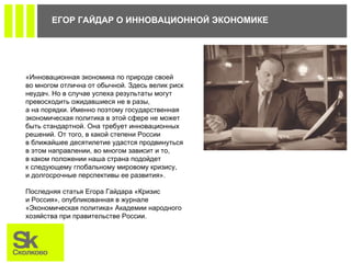 ЕГОР ГАЙДАР О ИННОВАЦИОННОЙ ЭКОНОМИКЕ  «Инновационная экономика по природе своей во многом отлична от обычной. Здесь велик риск неудач. Но в случае успеха результаты могут превосходить ожидавшиеся не в разы, а на порядки. Именно поэтому государственная экономическая политика в этой сфере не может быть стандартной. Она требует инновационных решений. От того, в какой степени России в ближайшее десятилетие удастся продвинуться в этом направлении, во многом зависит и то, в каком положении наша страна подойдет к следующему глобальному мировому кризису, и долгосрочные перспективы ее развития».   Последняя статья Егора Гайдара «Кризис и Россия», опубликованная в журнале «Экономическая политика» Академии народного хозяйства при правительстве России.   