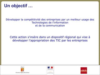 Un objectif …

Développer la compétitivité des entreprises par un meilleur usage des
                   Technologies de l’information
                      et de la communication



   Cette action s’insère dans un dispositif régional qui vise à
    développer l’appropriation des TIC par les entreprises
 