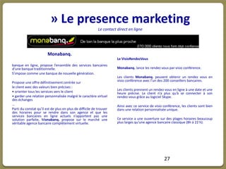 » Le presence marketing
                                                           Le contact direct en ligne




                        Monabanq.
                                                                      Le VisioRendezVous
banque en ligne, propose l’ensemble des services bancaires
d’une banque traditionnelle.                                          Monabanq. lance les rendez vous par visio conférence.
S’impose comme une banque de nouvelle génération.
                                                                      Les clients Monabanq. peuvent obtenir un rendez vous en
                                                                      visio conférence avec l’un des 200 conseillers bancaires.
Propose une offre définitivement centrée sur
le client avec des valeurs bien précises :
                                                                      Les clients prennent un rendez vous en ligne à une date et une
• orienter tous les services vers le client                           heure précise. Le client n’a plus qu’à se connecter à son
• garder une relation personnalisée malgré le caractère virtuel       rendez-vous grâce au logiciel Skype.
des échanges
…                                                                     Ainsi avec ce service de visio conférence, les clients sont bien
Parti du constat qu’il est de plus en plus de difficile de trouver    dans une relation personnalisée unique.
des horaires pour se rendre dans son agence et que les
services bancaires en ligne actuels n’apportent pas une
solution parfaite, Monabanq. propose sur le marché une                Ce service a une ouverture sur des plages horaires beaucoup
véritable agence bancaire complètement virtuelle.                     plus larges qu’une agence bancaire classique (8h à 22 h).




                                                                                                     27
 
