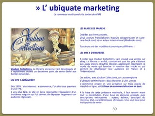 » L’ ubiquate marketing
                                        Le commerce multi canal à la portée des PME




                                                                 LES PLACES DE MARCHE

                                                                 Dédiées aux livres anciens.
                                                                 Deux acteurs francophones majeurs (Chapitre.com et Livre-
                                                                 rare-book.com) et un acteur international (AbeBooks.com).

                                                                 Tous trois ont des modèles économiques différents :

                                                                 LES SITE S D’ENCHERES

                                                                 A noter que Vauban Collections s’est essayé aux ventes sur
                                                                 eBay. Le libraire a arrêté, considérant que les prix n’étaient
                                                                 pas assez élevés. D’autres libraires apprécient cependant ce
                                                                 mode de vente qui favorise la rotation des stocks et qui
Vauban Collections. La librairie ancienne s’est développée et    permet de développer leur audience en France et à
a rapidement ouvert un deuxième point de vente dédié aux         l’International.
bandes dessinées.
                                                                 On a donc, avec Vauban Collections, un cas exemplaire
UN SITE E-COMMERCE                                               d’ubiquité commerciale : deux librairies à Lille, un site
                                                                 e-commerce propre et une présence sur trois places de
Dès 1999, site internet : e-commerce, l’un des tous premiers     marché en ligne, soit 6 lieux de commercialisation en tout.
d’une TPE.
3 ans plus tard, le site en ligne représente l’équivalent d’un   A la base de cette présence maximale, il faut retenir avant
troisième magasin qui lui permet de dépasser largement son       tout la constitution d’une base de données produits avec
audience régionale.                                              descriptions exhaustives : auteur, éditeur, descriptif du
                                                                 contenu, état, caractéristiques physiques. Une seul base pour
                                                                 les 6 points de vente

                                                                                                30
 