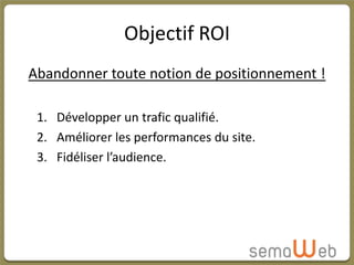 Objectif ROI
Abandonner toute notion de positionnement !

 1. Développer un trafic qualifié.
 2. Améliorer les performances du site.
 3. Fidéliser l’audience.
 